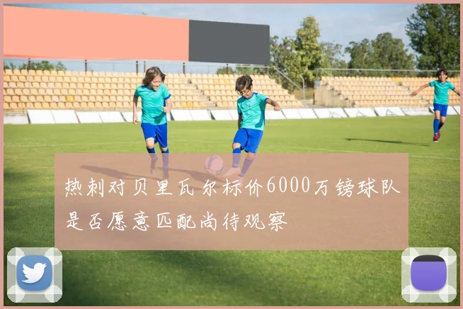 热刺对贝里瓦尔标价6000万镑球队是否愿意匹配尚待观察