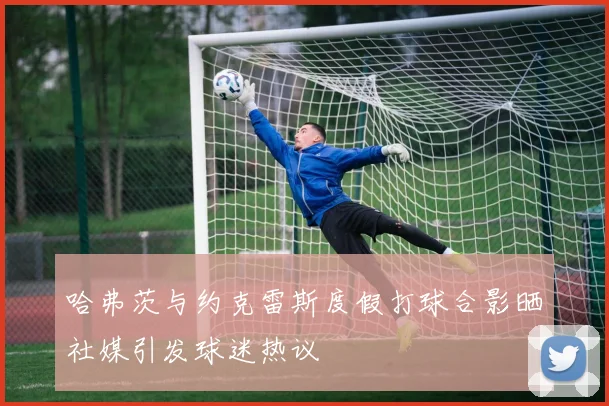 哈弗茨与约克雷斯度假打球合影晒社媒引发球迷热议