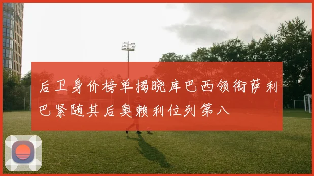 后卫身价榜单揭晓库巴西领衔萨利巴紧随其后奥赖利位列第八