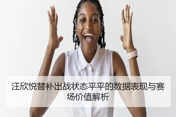 汪欣悦替补出战状态平平的数据表现与赛场价值解析