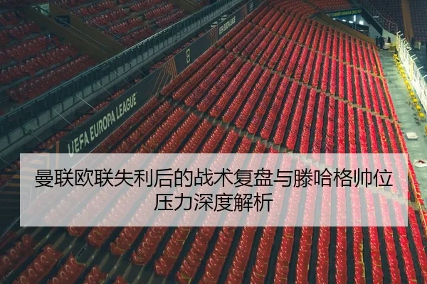 曼联欧联失利后的战术复盘与滕哈格帅位压力深度解析