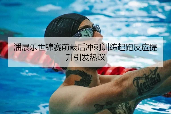 潘展乐世锦赛前最后冲刺训练起跑反应提升引发热议